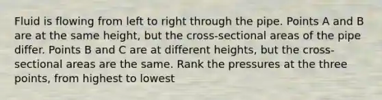 Fluid is flowing from left to right through the pipe. Points A and B are at the same height, but the cross-sectional areas of the pipe differ. Points B and C are at different heights, but the cross-sectional areas are the same. Rank the pressures at the three points, from highest to lowest