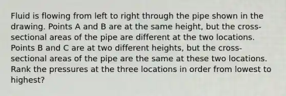 Fluid is flowing from left to right through the pipe shown in the drawing. Points A and B are at the same height, but the cross-sectional areas of the pipe are different at the two locations. Points B and C are at two different heights, but the cross-sectional areas of the pipe are the same at these two locations. Rank the pressures at the three locations in order from lowest to highest?