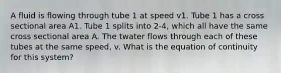 A fluid is flowing through tube 1 at speed v1. Tube 1 has a cross sectional area A1. Tube 1 splits into 2-4, which all have the same cross sectional area A. The twater flows through each of these tubes at the same speed, v. What is the equation of continuity for this system?