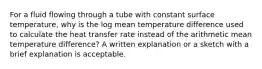 For a fluid flowing through a tube with constant surface temperature, why is the log mean temperature difference used to calculate the heat transfer rate instead of the arithmetic mean temperature difference? A written explanation or a sketch with a brief explanation is acceptable.