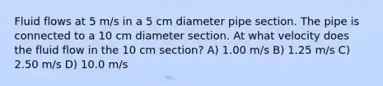 Fluid flows at 5 m/s in a 5 cm diameter pipe section. The pipe is connected to a 10 cm diameter section. At what velocity does the fluid flow in the 10 cm section? A) 1.00 m/s B) 1.25 m/s C) 2.50 m/s D) 10.0 m/s