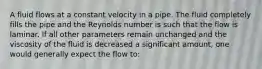 A fluid flows at a constant velocity in a pipe. The fluid completely fills the pipe and the Reynolds number is such that the flow is laminar. If all other parameters remain unchanged and the viscosity of the fluid is decreased a significant amount, one would generally expect the flow to: