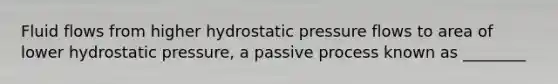 Fluid flows from higher hydrostatic pressure flows to area of lower hydrostatic pressure, a passive process known as ________