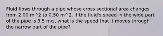 Fluid flows through a pipe whose cross sectional area changes from 2.00 m^2 to 0.50 m^2. If the fluid's speed in the wide part of the pipe is 3.5 m/s, what is the speed that it moves through the narrow part of the pipe?