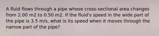 A fluid flows through a pipe whose cross-sectional area changes from 2.00 m2 to 0.50 m2. If the fluid's speed in the wide part of the pipe is 3.5 m/s, what is its speed when it moves through the narrow part of the pipe?