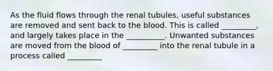 As the fluid flows through the renal tubules, useful substances are removed and sent back to the blood. This is called _________, and largely takes place in the __________. Unwanted substances are moved from the blood of _________ into the renal tubule in a process called _________