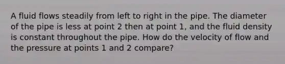 A fluid flows steadily from left to right in the pipe. The diameter of the pipe is less at point 2 then at point 1, and the fluid density is constant throughout the pipe. How do the velocity of flow and the pressure at points 1 and 2 compare?