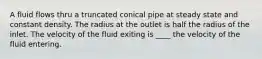 A fluid flows thru a truncated conical pipe at steady state and constant density. The radius at the outlet is half the radius of the inlet. The velocity of the fluid exiting is ____ the velocity of the fluid entering.