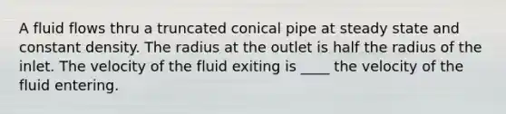 A fluid flows thru a truncated conical pipe at steady state and constant density. The radius at the outlet is half the radius of the inlet. The velocity of the fluid exiting is ____ the velocity of the fluid entering.