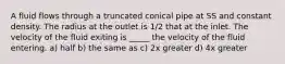 A fluid flows through a truncated conical pipe at SS and constant density. The radius at the outlet is 1/2 that at the inlet. The velocity of the fluid exiting is _____ the velocity of the fluid entering. a) half b) the same as c) 2x greater d) 4x greater