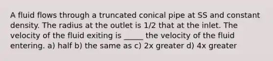 A fluid flows through a truncated conical pipe at SS and constant density. The radius at the outlet is 1/2 that at the inlet. The velocity of the fluid exiting is _____ the velocity of the fluid entering. a) half b) the same as c) 2x greater d) 4x greater