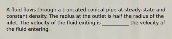 A fluid flows through a truncated conical pipe at steady-state and constant density. The radius at the outlet is half the radius of the inlet. The velocity of the fluid exiting is ___________ the velocity of the fluid entering.