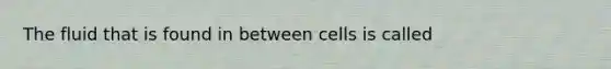 The fluid that is found in between cells is called