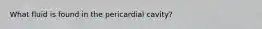 What fluid is found in the pericardial cavity?