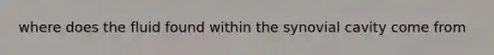 where does the fluid found within the synovial cavity come from