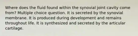 Where does the fluid found within the synovial joint cavity come from? Multiple choice question. It is secreted by the synovial membrane. It is produced during development and remains throughout life. It is synthesized and secreted by the articular cartilage.