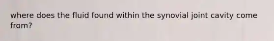 where does the fluid found within the synovial joint cavity come from?