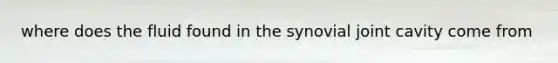 where does the fluid found in the synovial joint cavity come from