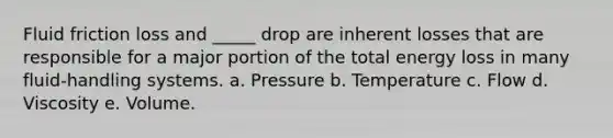 Fluid friction loss and _____ drop are inherent losses that are responsible for a major portion of the total energy loss in many fluid-handling systems. a. Pressure b. Temperature c. Flow d. Viscosity e. Volume.