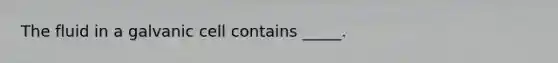 The fluid in a galvanic cell contains _____.