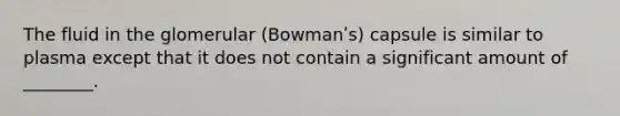 The fluid in the glomerular (Bowmanʹs) capsule is similar to plasma except that it does not contain a significant amount of ________.