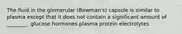 The fluid in the glomerular (Bowman's) capsule is similar to plasma except that it does not contain a significant amount of ________. glucose hormones plasma protein electrolytes