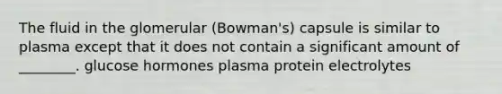 The fluid in the glomerular (Bowman's) capsule is similar to plasma except that it does not contain a significant amount of ________. glucose hormones plasma protein electrolytes