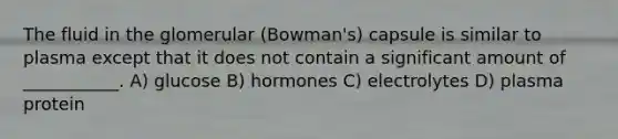 The fluid in the glomerular (Bowman's) capsule is similar to plasma except that it does not contain a significant amount of ___________. A) glucose B) hormones C) electrolytes D) plasma protein