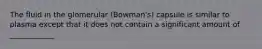 The fluid in the glomerular (Bowman's) capsule is similar to plasma except that it does not contain a significant amount of ____________