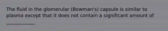 The fluid in the glomerular (Bowman's) capsule is similar to plasma except that it does not contain a significant amount of ____________