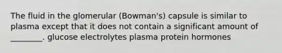 The fluid in the glomerular (Bowman's) capsule is similar to plasma except that it does not contain a significant amount of ________. glucose electrolytes plasma protein hormones