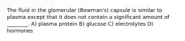 The fluid in the glomerular (Bowman's) capsule is similar to plasma except that it does not contain a significant amount of ________. A) plasma protein B) glucose C) electrolytes D) hormones