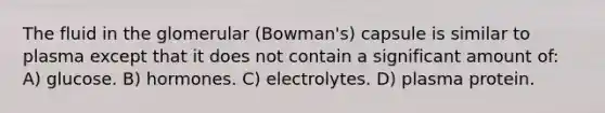 The fluid in the glomerular (Bowman's) capsule is similar to plasma except that it does not contain a significant amount of: A) glucose. B) hormones. C) electrolytes. D) plasma protein.