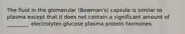 The fluid in the glomerular (Bowman's) capsule is similar to plasma except that it does not contain a significant amount of ________. electrolytes glucose plasma protein hormones