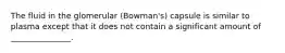 The fluid in the glomerular (Bowman's) capsule is similar to plasma except that it does not contain a significant amount of _______________.