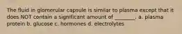 The fluid in glomerular capsule is similar to plasma except that it does NOT contain a significant amount of ________. a. plasma protein b. glucose c. hormones d. electrolytes