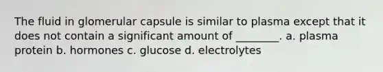 The fluid in glomerular capsule is similar to plasma except that it does not contain a significant amount of ________. a. plasma protein b. hormones c. glucose d. electrolytes