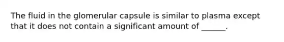 The fluid in the glomerular capsule is similar to plasma except that it does not contain a significant amount of ______.