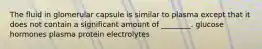 The fluid in glomerular capsule is similar to plasma except that it does not contain a significant amount of ________. glucose hormones plasma protein electrolytes