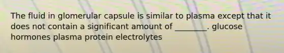 The fluid in glomerular capsule is similar to plasma except that it does not contain a significant amount of ________. glucose hormones plasma protein electrolytes