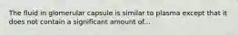 The fluid in glomerular capsule is similar to plasma except that it does not contain a significant amount of...