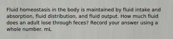 Fluid homeostasis in the body is maintained by fluid intake and absorption, fluid distribution, and fluid output. How much fluid does an adult lose through feces? Record your answer using a whole number. mL