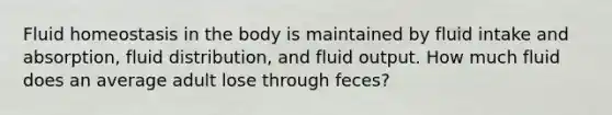 Fluid homeostasis in the body is maintained by fluid intake and absorption, fluid distribution, and fluid output. How much fluid does an average adult lose through feces?