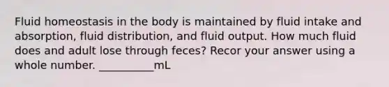 Fluid homeostasis in the body is maintained by fluid intake and absorption, fluid distribution, and fluid output. How much fluid does and adult lose through feces? Recor your answer using a whole number. __________mL