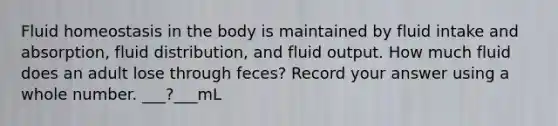 Fluid homeostasis in the body is maintained by fluid intake and absorption, fluid distribution, and fluid output. How much fluid does an adult lose through feces? Record your answer using a whole number. ___?___mL