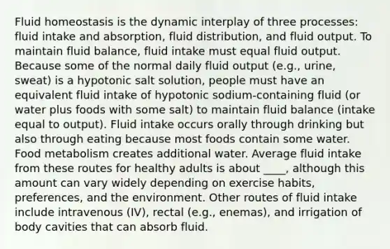 Fluid homeostasis is the dynamic interplay of three processes: fluid intake and absorption, fluid distribution, and fluid output. To maintain fluid balance, fluid intake must equal fluid output. Because some of the normal daily fluid output (e.g., urine, sweat) is a hypotonic salt solution, people must have an equivalent fluid intake of hypotonic sodium-containing fluid (or water plus foods with some salt) to maintain fluid balance (intake equal to output). Fluid intake occurs orally through drinking but also through eating because most foods contain some water. Food metabolism creates additional water. Average fluid intake from these routes for healthy adults is about ____, although this amount can vary widely depending on exercise habits, preferences, and the environment. Other routes of fluid intake include intravenous (IV), rectal (e.g., enemas), and irrigation of body cavities that can absorb fluid.