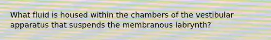 What fluid is housed within the chambers of the vestibular apparatus that suspends the membranous labrynth?