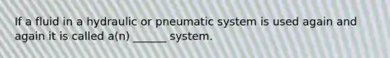 If a fluid in a hydraulic or pneumatic system is used again and again it is called a(n) ______ system.