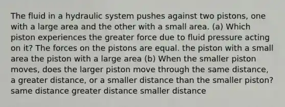 The fluid in a hydraulic system pushes against two pistons, one with a large area and the other with a small area. (a) Which piston experiences the greater force due to fluid pressure acting on it? The forces on the pistons are equal. the piston with a small area the piston with a large area (b) When the smaller piston moves, does the larger piston move through the same distance, a greater distance, or a smaller distance than the smaller piston? same distance greater distance smaller distance