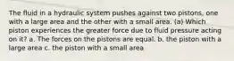 The fluid in a hydraulic system pushes against two pistons, one with a large area and the other with a small area. (a) Which piston experiences the greater force due to fluid pressure acting on it? a. The forces on the pistons are equal. b. the piston with a large area c. the piston with a small area
